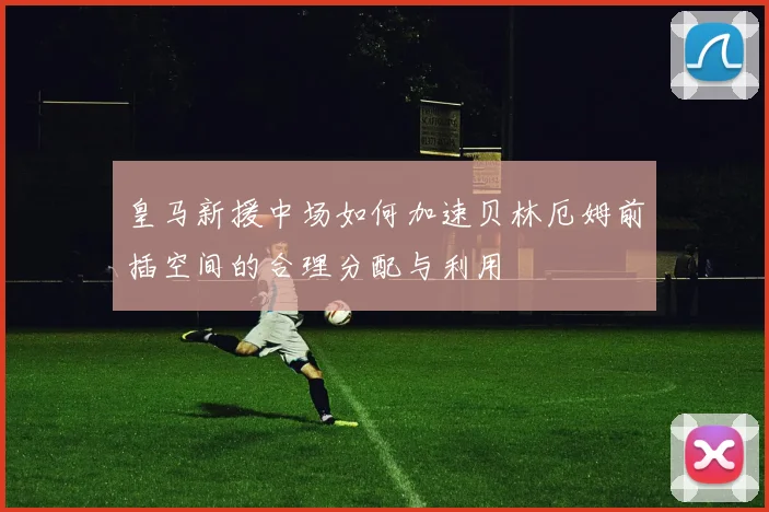 皇马新援中场如何加速贝林厄姆前插空间的合理分配与利用