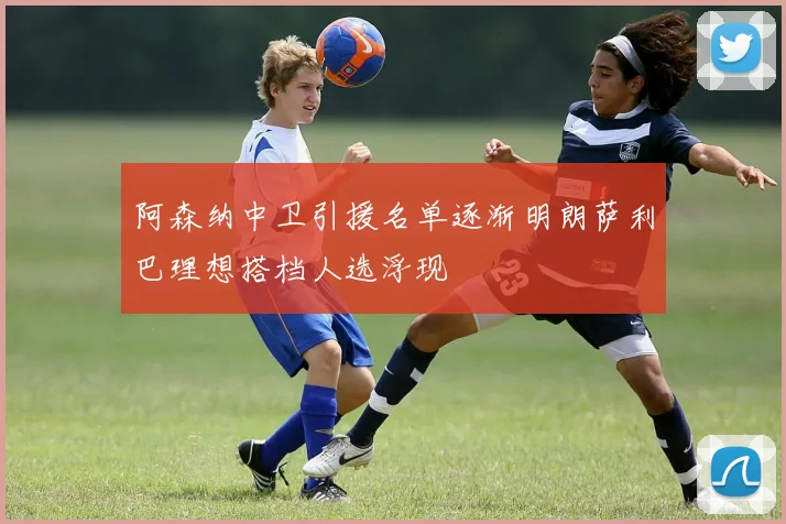 阿森纳中卫引援名单逐渐明朗萨利巴理想搭档人选浮现