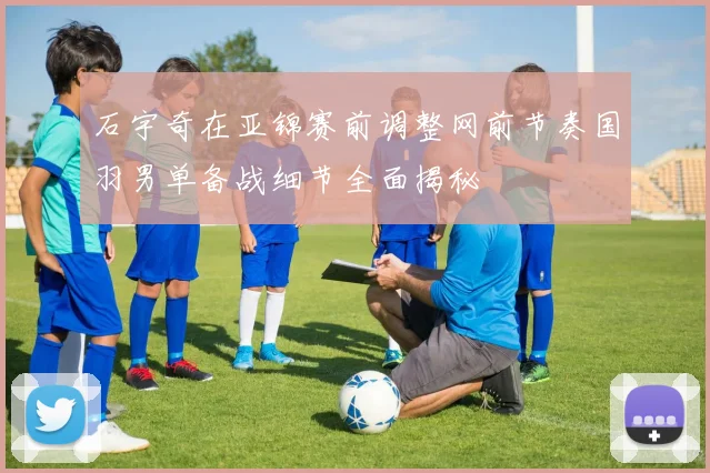 石宇奇在亚锦赛前调整网前节奏国羽男单备战细节全面揭秘