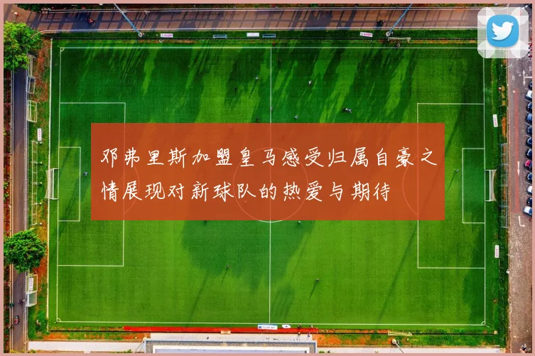 邓弗里斯加盟皇马感受归属自豪之情展现对新球队的热爱与期待