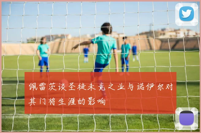 佩雷茨谈圣徒未竟之业与诺伊尔对其门将生涯的影响