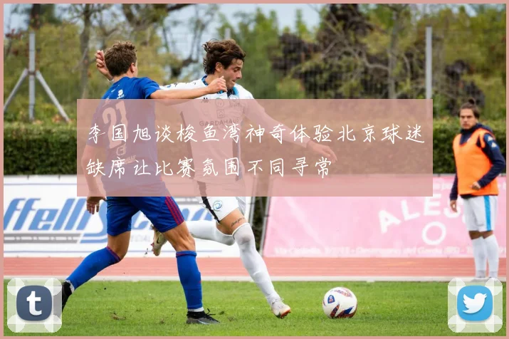 李国旭谈梭鱼湾神奇体验北京球迷缺席让比赛氛围不同寻常
