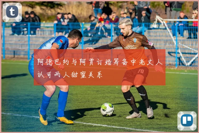 阿德巴约与阿贾订婚筹备中老丈人认可两人甜蜜关系