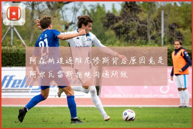 阿森纳追逐维尼修斯背后原因竟是阿尔瓦雷斯拒绝沟通所致