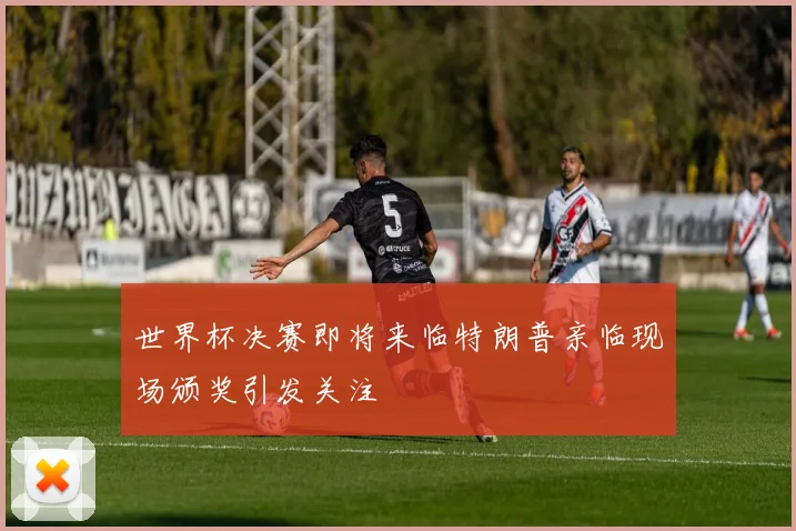 世界杯决赛即将来临特朗普亲临现场颁奖引发关注