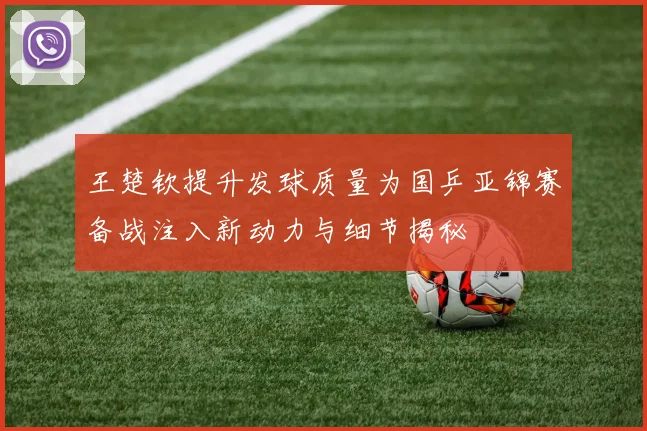 王楚钦提升发球质量为国乒亚锦赛备战注入新动力与细节揭秘