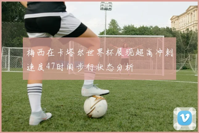 梅西在卡塔尔世界杯展现超高冲刺速度47时间步行状态分析