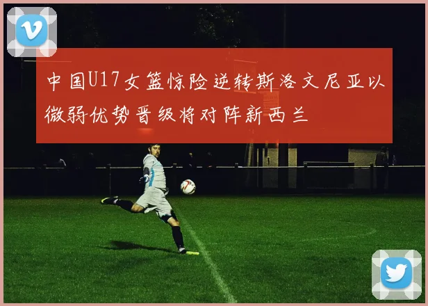 中国U17女篮惊险逆转斯洛文尼亚以微弱优势晋级将对阵新西兰