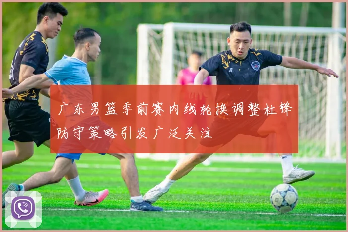 广东男篮季前赛内线轮换调整杜锋防守策略引发广泛关注