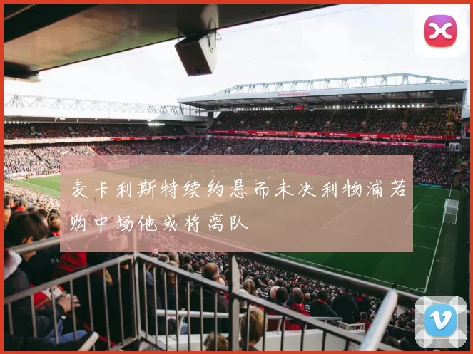 麦卡利斯特续约悬而未决利物浦若购中场他或将离队