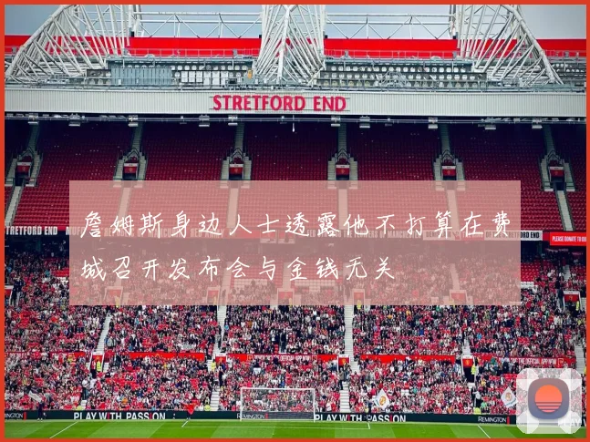詹姆斯身边人士透露他不打算在费城召开发布会与金钱无关