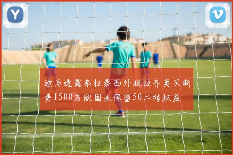 迪马透露弗拉泰西外租拉齐奥买断费1500万欧国米保留50二转权益