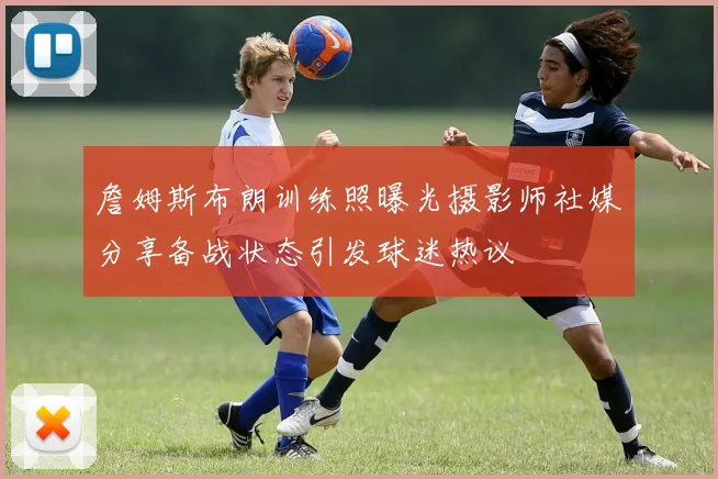 詹姆斯布朗训练照曝光摄影师社媒分享备战状态引发球迷热议