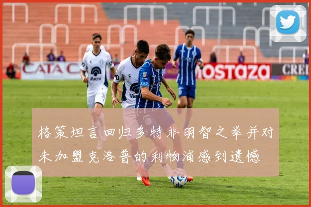 格策坦言回归多特非明智之举并对未加盟克洛普的利物浦感到遗憾